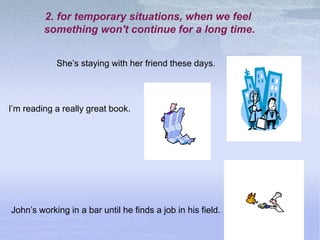 2. for temporary situations, when we feel
something won't continue for a long time.
I’m reading a really great book.
She’s staying with her friend these days.
John’s working in a bar until he finds a job in his field.
 