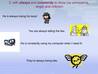 3. with always and constantly to show our annoyance,
anger and criticism
He is constantly using my computer when I need it!.
He is always losing his keys!
You are always telling the lies.
They’re always being late.
 