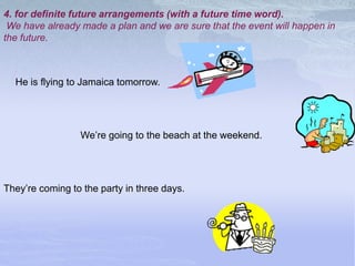 4. for definite future arrangements (with a future time word).
We have already made a plan and we are sure that the event will happen in
the future.
They’re coming to the party in three days.
We’re going to the beach at the weekend.
He is flying to Jamaica tomorrow.
 