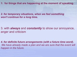 1: for things that are happening at the moment of speaking.
2. for temporary situations, when we feel something
won't continue for a long time.
3. with always and constantly to show our annoyance,
anger and criticism
4. for definite future arrangements (with a future time word).
We have already made a plan and we are sure that the event will
happen in the future.
 