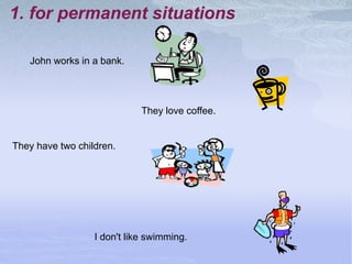 1. for permanent situations
John works in a bank.
They love coffee.
They have two children.
I don't like swimming.
 