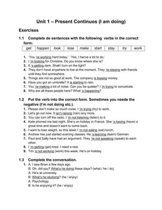 Unit 1 – Present Continuos (I am doing)
Exercises
1.1 Complete de sentences with the following verbs in the correct
form:
get happen look lose make start stay try work
1. ´You ‘re working hard today.` ´Yes, I hacve a lot to do.`
2. I ‘m looking for Christine. Do you know where she is?
3. It ‘s getting dark. Shall I turn on the light?
4. They don’t have anywhere to live at the moment. They ‘re staying with friends
until they find somewhere.
5. Things are not so good at work. The company is lossing money.
6. Have you got an umbrella? It is starting to rain.
7. You ‘re making a lot of noise. Can you be quieter? I ‘m trying to concetrate.
8. Why are all these people here? What ‘s happening?
1.2 Put the verb into the correct form. Sometimes you neede the
negative (I’m not doing etc.).
1. Please don’t make so much noise. I ‘m trying (try) to work.
2. Let’s go out now. It isn’t raining (rain) any more.
3. You can turn off the radio. I ‘m not listening (listen) to it.
4. Kate phoned me last night. She’s on holiday in France. She ‘s having (have) a
great time and doesn’t want to come back.
5. I want to lose weight, so this week I ‘m not eating (eat) lunch.
6. Andrew has just started evening classes. He ‘s learning (learn) German.
7. Paul and Sally have had an argument. They ‘re not speaking (speak) to each
other.
8. I ‘m getting (get) tired. I need a rest.
9. Tim ‘s not working (work) this week. He’s on holiday.
1.3 Complete the conversation.
1. A: I saw Brian a few days ago.
B: Oh, did you? What’s he doing these days? (what / he / do)
A: He’s at university.
B: What’s he studying? (he / enjoy)
A: Psychology.
B: Is he enjoying it? (he / enjoy)
 