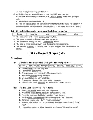 A: Yes, he says it’s a very good course.
2. A: Hi, Liz. How are you getting on in your new job? (you / get on)
B: Not bad. It wasn’t so good at first, but I think is getting better now. (things /
get).
A: What about Jonathan? Is he OK?
B: Yes, but he isn’t enjoy his work at the moment (he / not / enjoy) He’s been in in
the same job for a long time and he is beginning to get bored with it. (he / begin)
1.4 Complete the sentences using the following verbs:
begin change get increase rise
1. The population of the world is increasing very fast.
2. The world is changing. Things never stay the same.
3. The situation is alredy bad and it is beginning worse.
4. The cost of living is rising. Every year things are more expensive.
5. The weather is getting to improve. The rain has stopped, and the wind isn’t as
strong.
Unit 2 – Present Simple (I do)
Exercises
2.1. Complete the sentences using the following verbs:
cause(s) connect(s) drink(s) live(s) open(s) speak(s) take(s)
1. Tanya speaks German very well.
2. I don’t often drink coffee.
3. The swimming pool opens at 7:30 every morning.
4. Bad driving causes many accidents.
5. My parents live in a very small flat.
6. The Olympic Games take place every four years.
7. The Panama Canal connects the Atlantic and Pacific oceans.
2.2. Put the verb into the correct form.
1. Julie doesn’t drink (not / drink) tea very often.
2. What time do the banks close (the banks / close) here?
3. I’ve got a computer, but I don’t use (not / use) it much.
4. ´Where does Martin come (Martin / come) from?`´He’s Scottish.`
5. ´What do you do (you / do)?` ´I’m an electrician.`
6. It takes (take) me an hour to get to work. How long does it take (it / take)
you?
7. Look at this sentence. What does this word mean (this word / mean)?
 