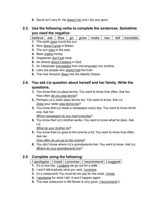 8. David isn’t very fit. He doesn’t do (not / do) any sport.
2.3. Use the following verbs to complete the sentences. Sometime
you need the negative:
believe eat flow go grow make rise tell translate
1. The earth goes round the sun.
2. Rice doesn’t grow in Britain.
3. The sun rises in the east.
4. Bees makes honey.
5. Vegetarian don’t eat meat.
6. An atheist doesn’t believe in God.
7. An interpreter transalates from one language into another.
8. Liars are people who doesn’t tell the truth.
9. The river Amazon flows into the Atlantic Ocean.
2.4. You ask Liz question about herself and her family. Write the
questions.
1. You know that Liz plays tennis. You want to know how often. Ask her.
How often do you play tennis?
2. Perhaps Liz’s sister plays tennis too. You want to know. Ask Liz.
Does your sister play tennis too?
3. You know that Liz reads a newspaper every day. You want to know which
one. Ask her.
Which newspaper do you read everyday?
4. You know that Liz’s brother works. You want to know what he does. Ask
Liz.
What do your brother do?
5. You know that Liz goes to the cinema a lot. You want to know how often.
Ask her.
How often do you go to the cinema?
6. You don’t know where Liz’s grandparents live. You want to know. Ask Liz.
Where do your grandparents live?
2.5. Complete using the following:
I apologise I insist I promise I recommend I suggest
1. It’s a nice day. I suggest we go out for a walk.
2. I won’t tell anybody what you said. I promise.
3. (in a restaurant) You must let me pay for the meal. I insist.
4. I apologise for what I did. It won’t happen again.
5. The new restaurant in Hill Street is very good. I recommend it.
 