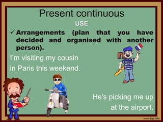 Present continuous
USE
 Arrangements (plan that you have
decided and organised with another
person).
I’m visiting my cousin
in Paris this weekend.
He's picking me up
at the airport.
 