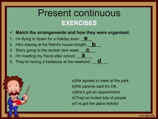 Present continuous
EXERCISES
 Match the arrangements and how they were organized.
1. I'm flying to Spain for a holiday soon. _____
2. He's staying at his friend's house tonight. ______
3. She's going to the dentist next week. _______
4. I'm meeting my friend after school. _______
5. They're having a barbecue at the weekend. _______
a)We agreed to meet at the park.
b)His parents said it’s OK.
c)She’s got an appointment.
d)They’ve invited lots of people
e)I’ve got the plane tickets!
e
b
c
a
d
 