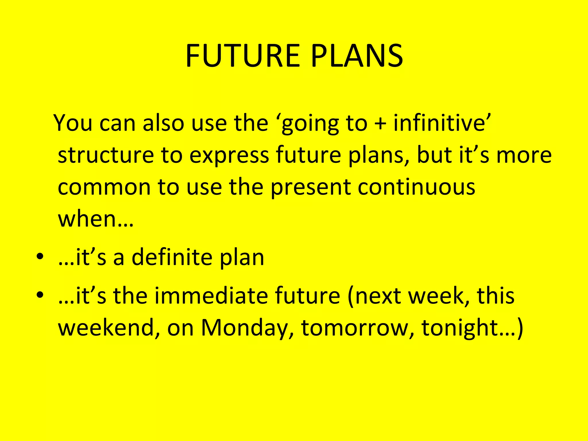FUTURE PLANS You can also use the ‘going to + infinitive’ structure to express future plans, but it’s more common to use the present continuous when… … it’s a definite plan … it’s the immediate future (next week, this weekend, on Monday, tomorrow, tonight…) 