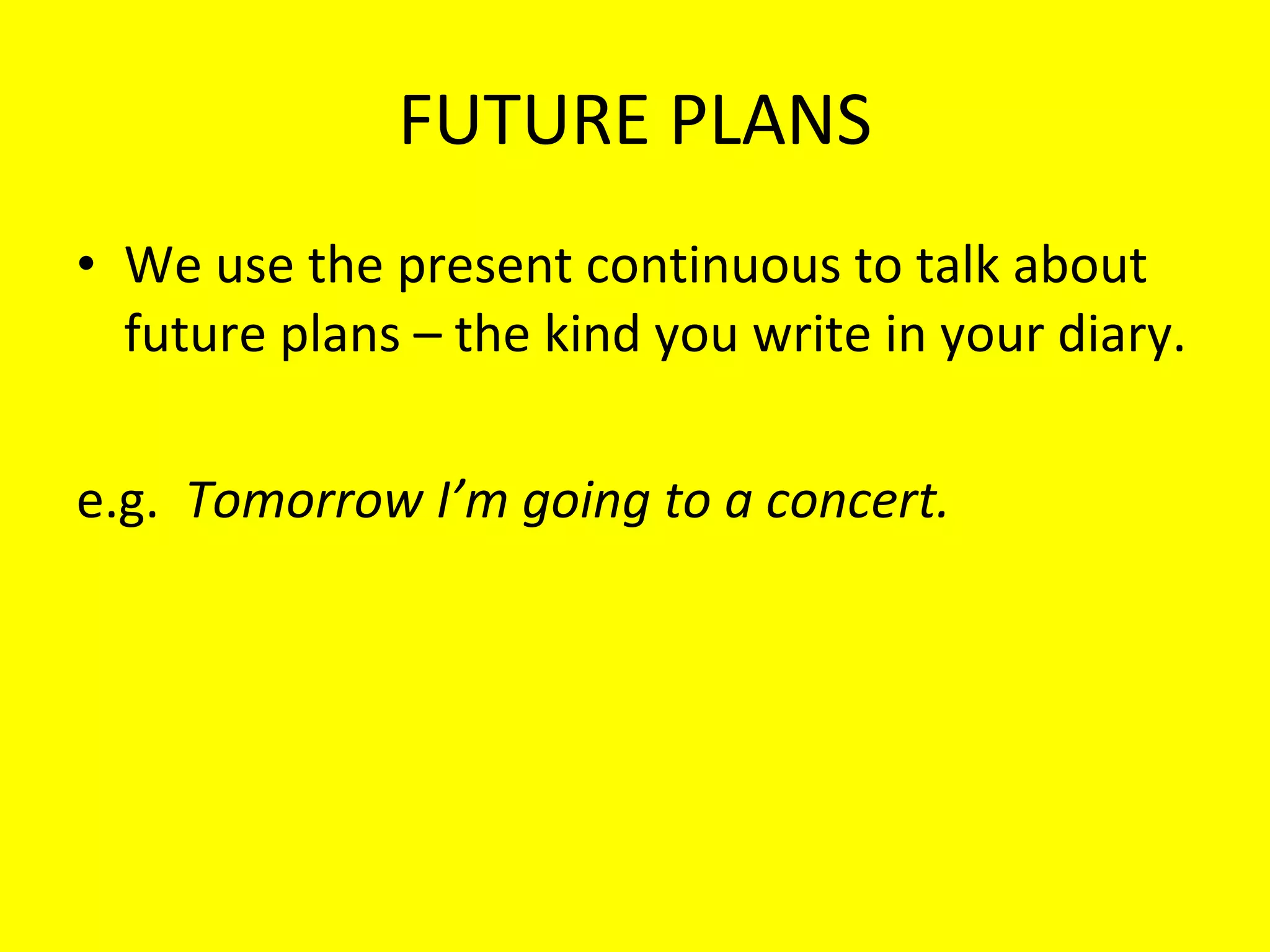 FUTURE PLANS We use the present continuous to talk about future plans – the kind you write in your diary. e.g.  Tomorrow I’m going to a concert. 