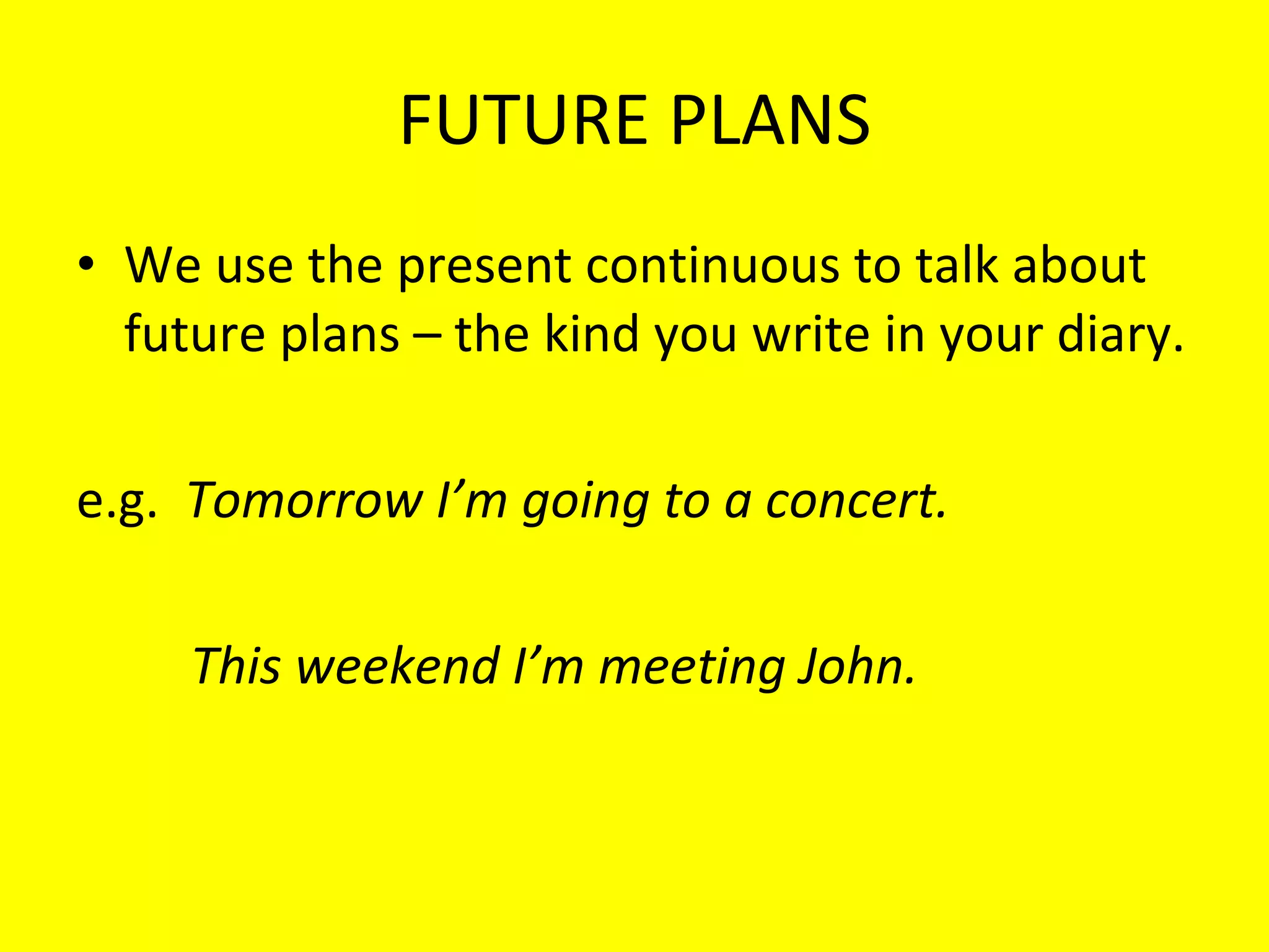FUTURE PLANS We use the present continuous to talk about future plans – the kind you write in your diary. e.g.  Tomorrow I’m going to a concert. This weekend I’m meeting John.  