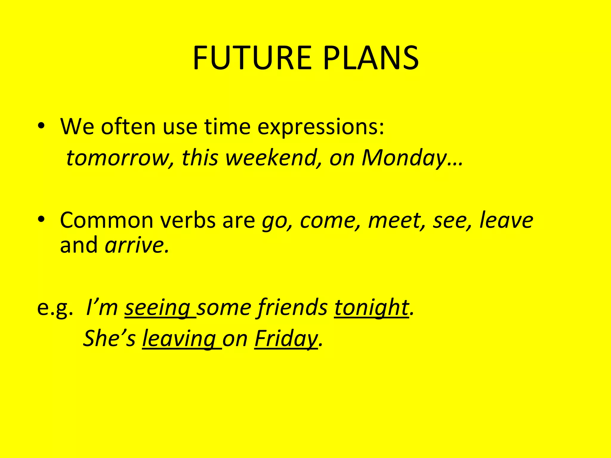FUTURE PLANS We often use time expressions:  tomorrow, this weekend, on Monday… Common verbs are  go, come, meet, see, leave  and  arrive. e.g.  I’m  seeing  some friends  tonight . She’s  leaving  on  Friday . 