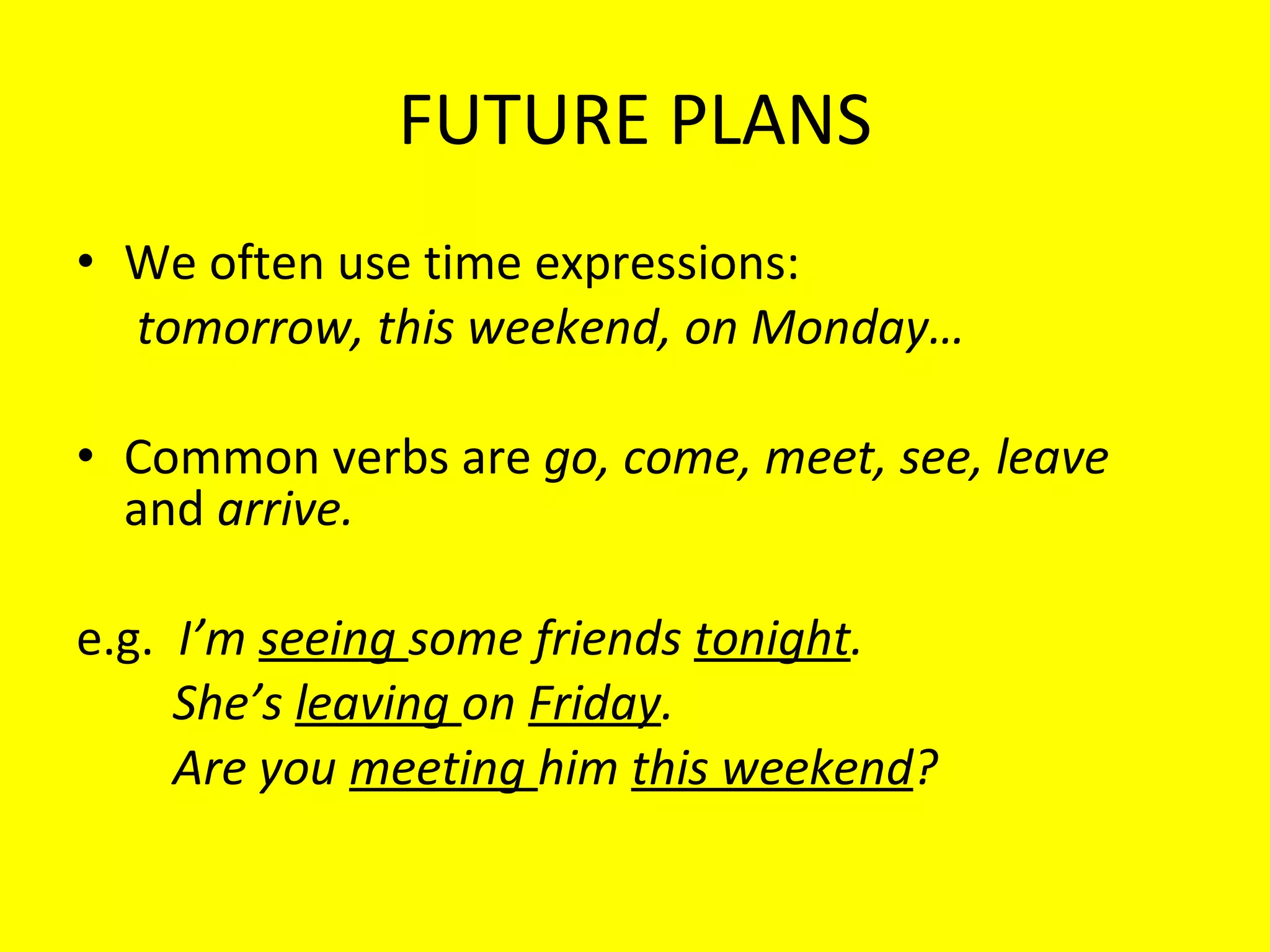 FUTURE PLANS We often use time expressions:  tomorrow, this weekend, on Monday… Common verbs are  go, come, meet, see, leave  and  arrive. e.g.  I’m  seeing  some friends  tonight . She’s  leaving  on  Friday . Are you  meeting  him  this weekend ? 