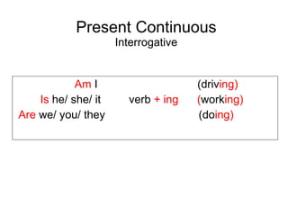 Present Continuous Interrogative Am I ( driv ing ) Is he/ she/ it verb + ing ( work ing ) Are we/ you/ they ( do ing )