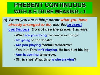 PRESENT CONTINUOUS
     WITH A FUTURE MEANING - 1
a) When you are talking about what you have
   already arranged to do, use the present
   continuous. Do not use the present simple:
     - What are you doing tomorrow evening?
     - I'm going to the theatre.
     - Are you playing football tomorrow?
     - Yes, but Tom isn't playing. He has hurt his leg.
     - Ann is coming tomorrow.
     - Oh, is she? What time is she arriving?
 