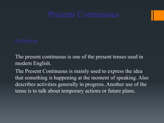 Present Continuous
Definition
The present continuous is one of the present tenses used in
modern English.
The Present Continuous is mainly used to express the idea
that something is happening at the moment of speaking. Also
describes activities generally in progress. Another use of the
tense is to talk about temporary actions or future plans.
 