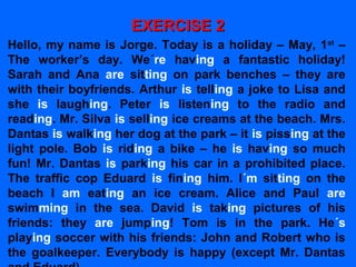 EXERCISE 2EXERCISE 2
Hello, my name is Jorge. Today is a holiday – May, 1st
–
The worker’s day. We´re having a fantastic holiday!
Sarah and Ana are sitting on park benches – they are
with their boyfriends. Arthur is telling a joke to Lisa and
she is laughing. Peter is listening to the radio and
reading. Mr. Silva is selling ice creams at the beach. Mrs.
Dantas is walking her dog at the park – it is pissing at the
light pole. Bob is riding a bike – he is having so much
fun! Mr. Dantas is parking his car in a prohibited place.
The traffic cop Eduard is fining him. I´m sitting on the
beach I am eating an ice cream. Alice and Paul are
swimming in the sea. David is taking pictures of his
friends: they are jumping! Tom is in the park. He´s
playing soccer with his friends: John and Robert who is
the goalkeeper. Everybody is happy (except Mr. Dantas
 