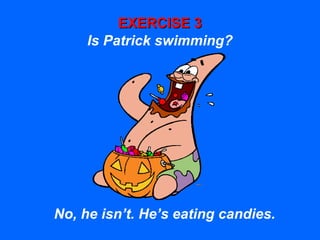 EXERCISE 3EXERCISE 3
Is Patrick swimming?
No, he isn’t. He’s eating candies.
 