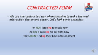 CONTRACTED FORM
• We use the contracted way when speaking to make the oral
interaction faster and easier. Let’s look some examples:
I’m NOT listening to music now
he ISN’T painting his car right now
they AREN’T riding their bike in this moment
 