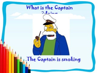 What is the Captain
?doing
.The Captain is smoking