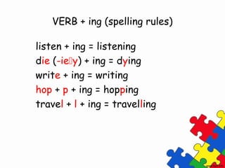 VERB + ing (spelling rules)
listen + ing = listening
die (-iey) + ing = dying
write + ing = writing
hop + p + ing = hopping
travel + l + ing = travelling
 