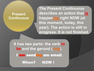 The Present Continuous describes an action that is happeningright NOW (at this moment, today, this year). The action is still in progress. It is not finished. It has two parts: the verb to be and the gerund (-ing). I am sending am email. When? NOW ! 