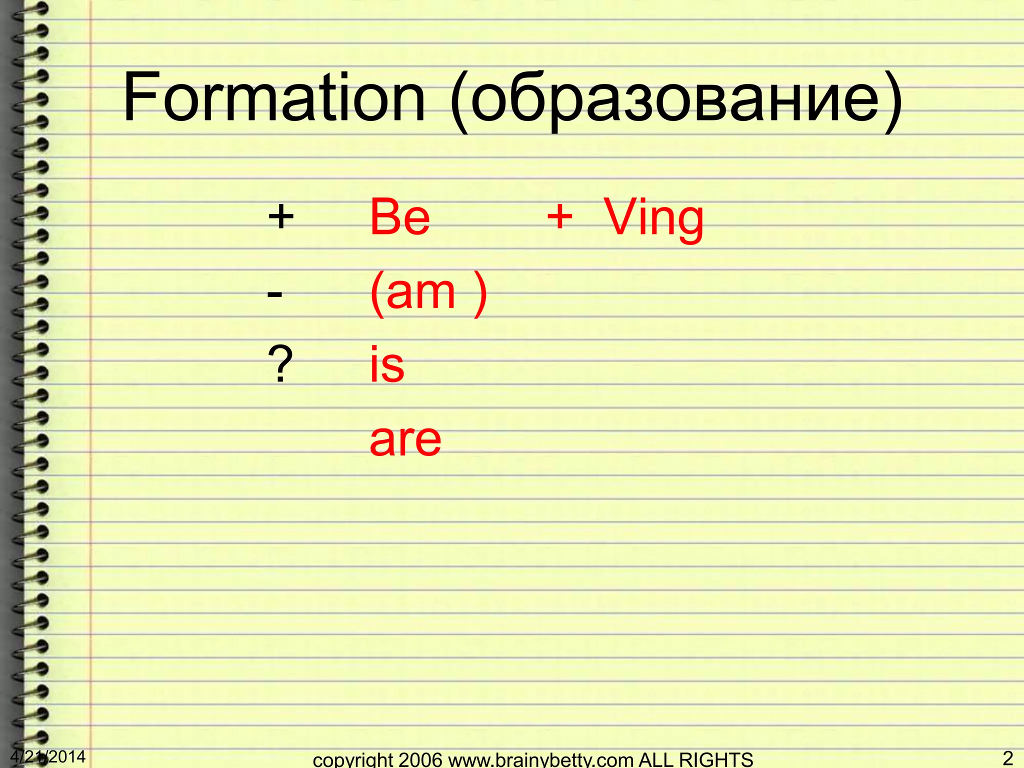 Formation (образование)
+ Be + Ving
- (am )
? is
are
4/21/2014 copyright 2006 www.brainybetty.com ALL RIGHTS 2