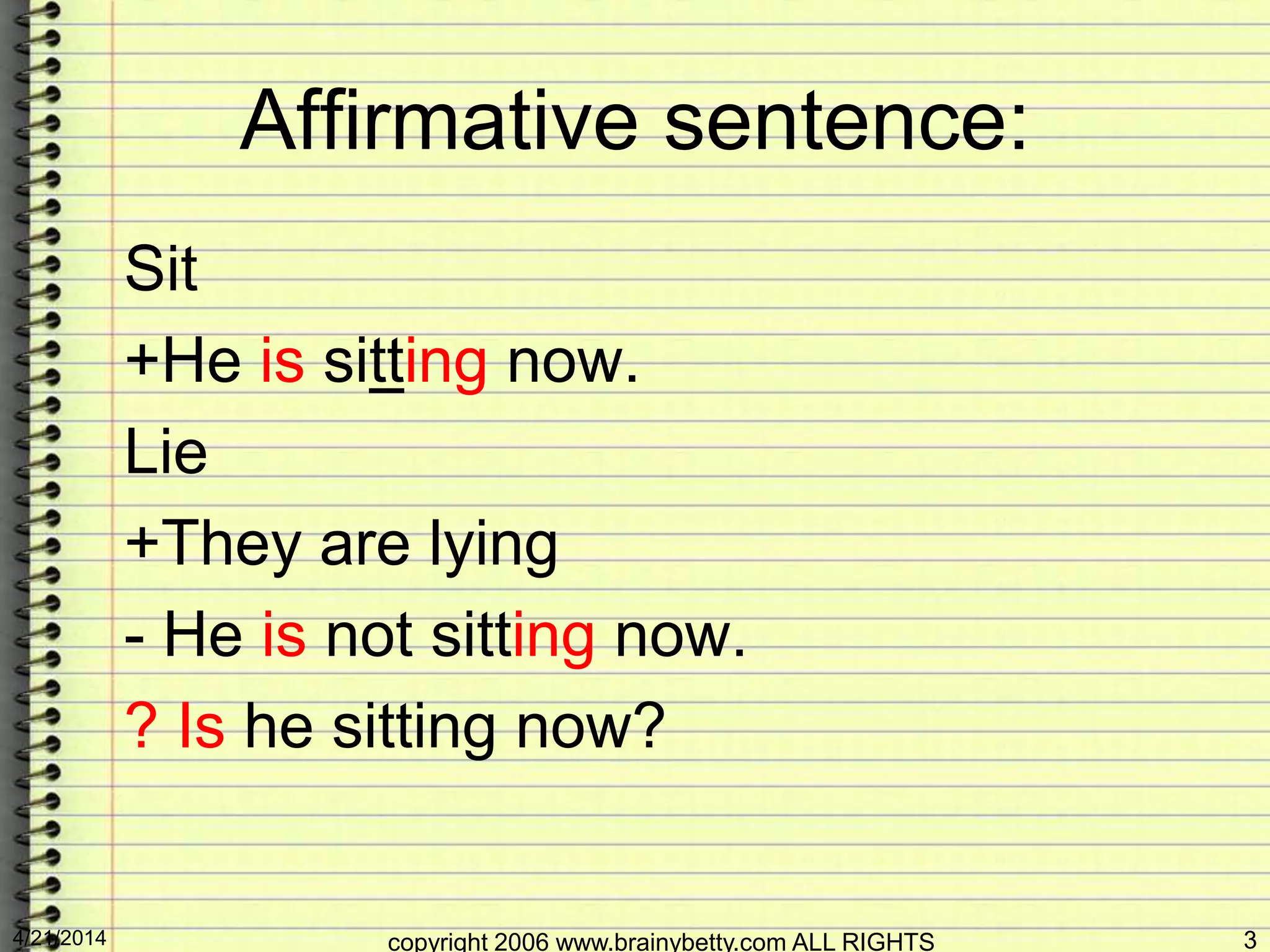 Affirmative sentence:
Sit
+He is sitting now.
Lie
+They are lying
- He is not sitting now.
? Is he sitting now?
4/21/2014 copyright 2006 www.brainybetty.com ALL RIGHTS 3
