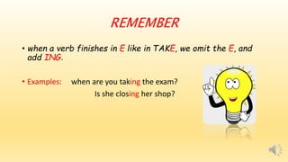 REMEMBER
• when a verb finishes in E like in TAKE, we omit the E, and
add ING.
• Examples: when are you taking the exam?
Is she closing her shop?
 