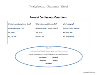 www.waterhouse.mx
Waterhouse Grammar Sheet
Present Continuous Questions.
What are you doing these days?
Are you working a lot?
Yes, I am.
No, I'mnot .
What is John watching on TV?
Is he watching a soccer match?
Yes, he is.
No, he's not .
Who's playing?
Are the Chivas playing?
Yes, they are.
No, they're not .
Recuerda:
Presente continúo habla de acciones que se hacen en el momento.
Además expresa acciones temporales para ello usa expresiones como:
this morning this week
this month this year
these days
 