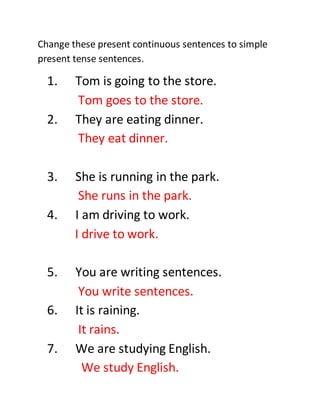 Change these present continuous sentences to simple
present tense sentences.
1. Tom is going to the store.
Tom goes to the store.
2. They are eating dinner.
They eat dinner.
3. She is running in the park.
She runs in the park.
4. I am driving to work.
I drive to work.
5. You are writing sentences.
You write sentences.
6. It is raining.
It rains.
7. We are studying English.
We study English.
 