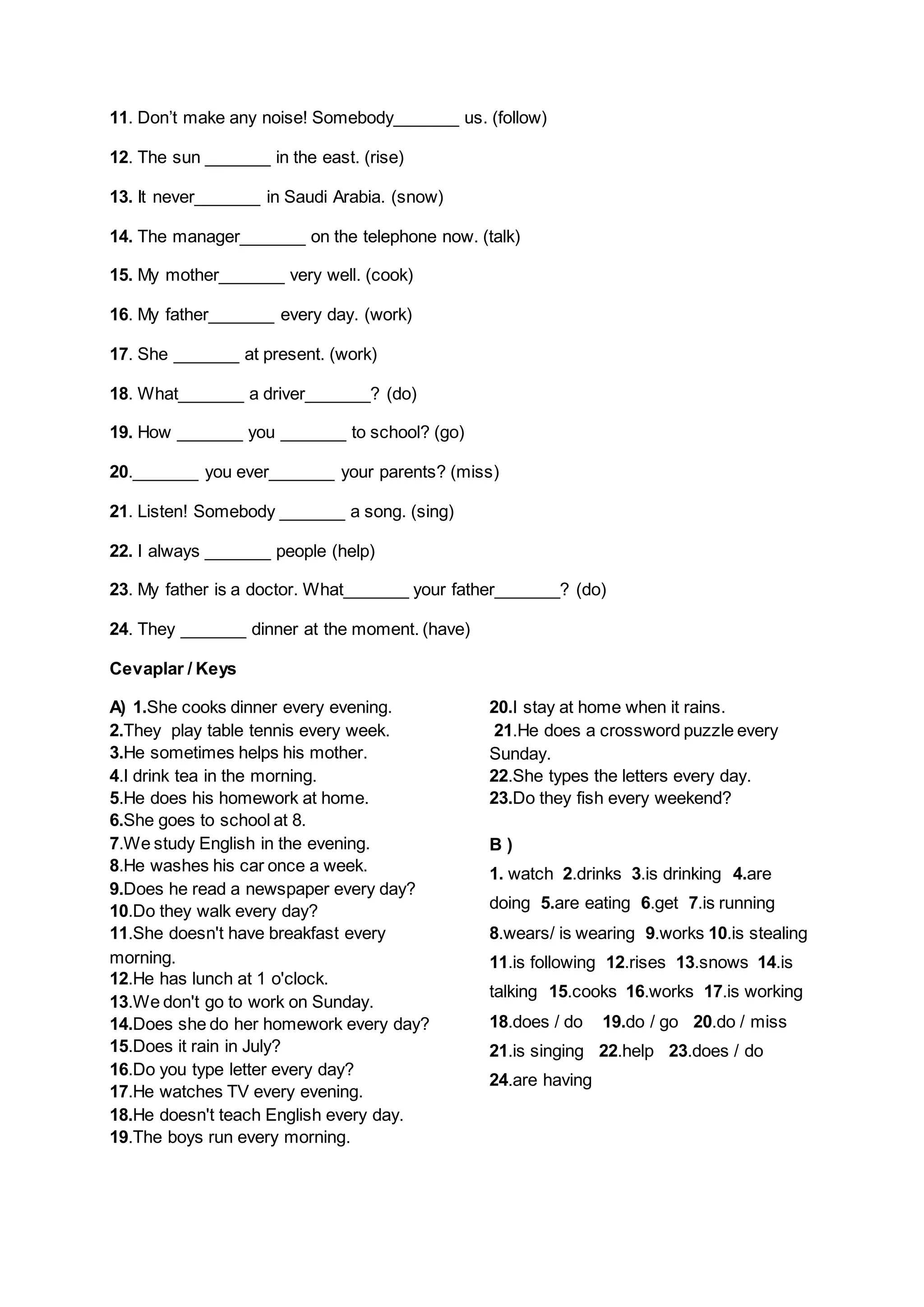 11. Don’t make any noise! Somebody_______ us. (follow)
12. The sun _______ in the east. (rise)
13. It never_______ in Saudi Arabia. (snow)
14. The manager_______ on the telephone now. (talk)
15. My mother_______ very well. (cook)
16. My father_______ every day. (work)
17. She _______ at present. (work)
18. What_______ a driver_______? (do)
19. How _______ you _______ to school? (go)
20._______ you ever_______ your parents? (miss)
21. Listen! Somebody _______ a song. (sing)
22. I always _______ people (help)
23. My father is a doctor. What_______ your father_______? (do)
24. They _______ dinner at the moment. (have)
Cevaplar / Keys
A) 1.She cooks dinner every evening.
2.They play table tennis every week.
3.He sometimes helps his mother.
4.I drink tea in the morning.
5.He does his homework at home.
6.She goes to school at 8.
7.We study English in the evening.
8.He washes his car once a week.
9.Does he read a newspaper every day?
10.Do they walk every day?
11.She doesn't have breakfast every
morning.
12.He has lunch at 1 o'clock.
13.We don't go to work on Sunday.
14.Does she do her homework every day?
15.Does it rain in July?
16.Do you type letter every day?
17.He watches TV every evening.
18.He doesn't teach English every day.
19.The boys run every morning.

20.I stay at home when it rains.
21.He does a crossword puzzle every
Sunday.
22.She types the letters every day.
23.Do they fish every weekend?
B)
1. watch 2.drinks 3.is drinking 4.are
doing 5.are eating 6.get 7.is running
8.wears/ is wearing 9.works 10.is stealing
11.is following 12.rises 13.snows 14.is
talking 15.cooks 16.works 17.is working
18.does / do

19.do / go 20.do / miss

21.is singing 22.help 23.does / do
24.are having

 