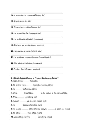 ______________________________________________________
14. Is she doing her homework? (every day)
______________________________________________________
15. It isn't raining. (in July)
______________________________________________________
16. Are you typing a letter? (every day)
______________________________________________________
17. He is watching TV. (every evening)
______________________________________________________
18. He isn't teaching English. (every day)
______________________________________________________
19. The boys are running. (every morning)
______________________________________________________
20. I am staying at home. (when it rains)
______________________________________________________
21. He is doing a crossword puzzle. (every Sunday)
______________________________________________________
22. She is typing the letters. (every day)
______________________________________________________
23. Are they fishing? (every weekend)
______________________________________________________
B ) Simple Present Tense or Present Continuous Tense ?
1. I sometimes_______ TV (watch)
2. My brother never_______ tea in the morning. (drink)
3. He _______ coffee now. (drink)
4. What_______ the children _______ in the kitchen at the moment? (do)
5. They _______ something. (eat)
6. I usually _______ up at seven o'clock. (get)
7. He _______ because he is late. (run)
8. He usually _______ a blue shirt but today he _______ a green one (wear)
9. My father_______ in an office. (work)
10. Look at that man! He _______ something. (steal)

 