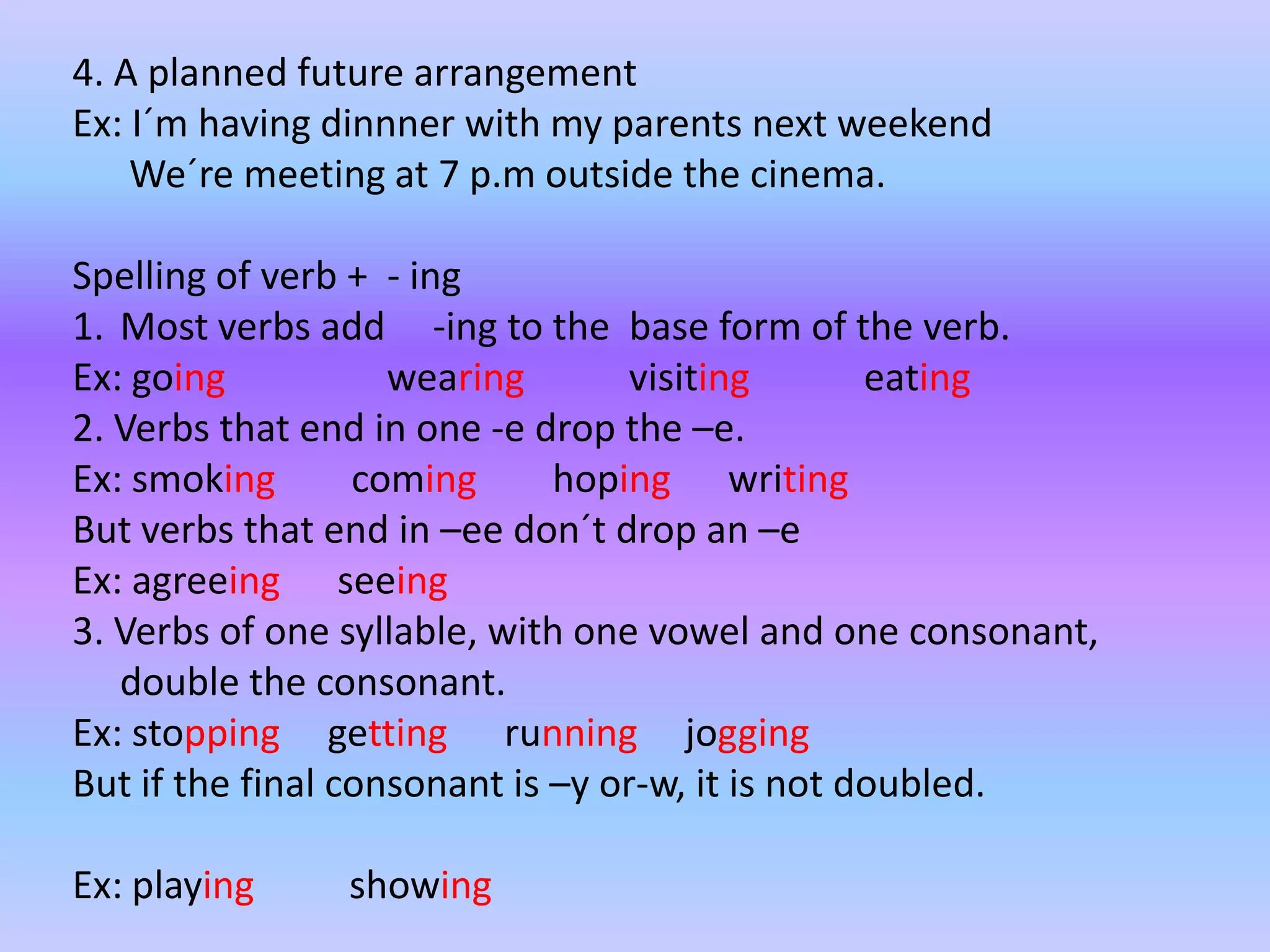 4. A plannedfuturearrangementEx: I´mhavingdinnnerwith my parentsnextweekendWe´remeeting at 7 p.moutsidethecinema.Spelling of verb + - ingMostverbsadd -ingtothe base form of theverb.Ex: goingwearingvisitingeating2. Verbsthatend in one -e dropthe –e.Ex: smoking cominghopingwritingButverbsthatend in –eedon´tdropan –eEx: agreeingseeing3. Verbs of onesyllable, withonevowel and oneconsonant, doubletheconsonant.Ex: stoppinggettingrunningjoggingButifthe final consonantis –y or-w, itisnotdoubled.Ex: playingshowing