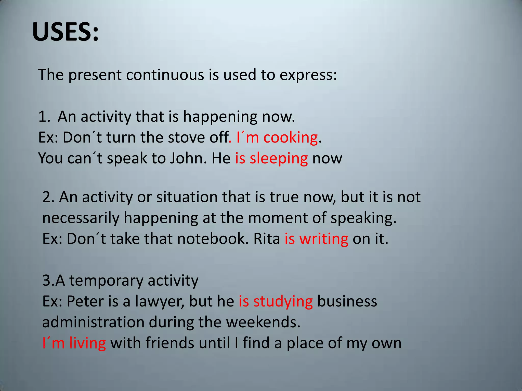 USES:Thepresentcontinuousisusedtoexpress:Anactivitythatis happening now.Ex: Don´tturnthestove off. I´mcooking.Youcan´tspeakto John. He is sleeping now2. Anactivityorsituationthatis true now, butitisnotnecessarily happening at themoment of speaking.Ex: Don´ttakethatnotebook. Rita iswritingonit.3.A temporaryactivityEx: Peter is a lawyer, but he isstudyingbusinessadministrationduringtheweekends.I´m living withfriendsuntil I find a place of my own