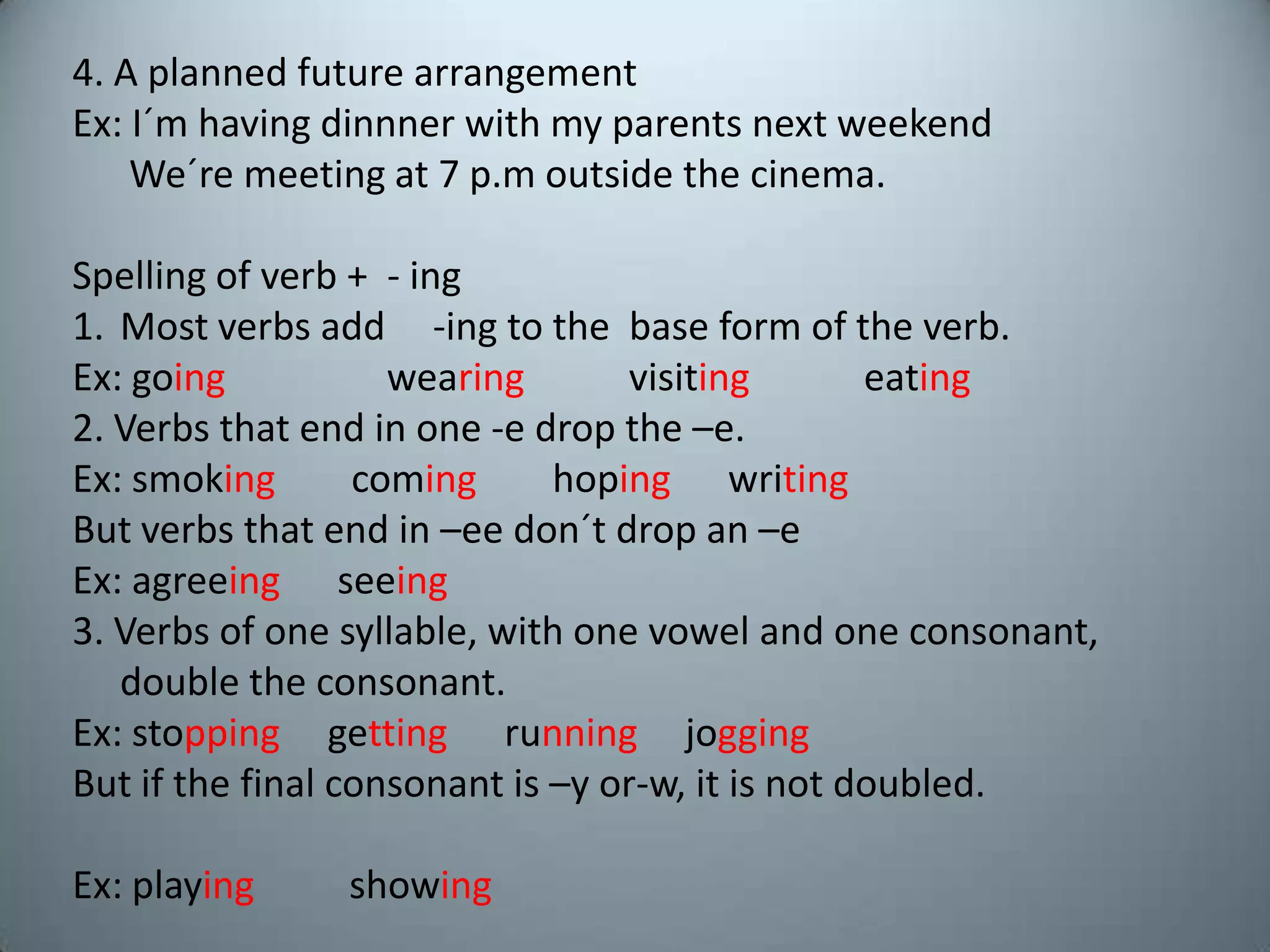 4. A plannedfuturearrangementEx: I´mhavingdinnnerwith my parentsnextweekendWe´remeeting at 7 p.moutsidethecinema.Spelling of verb +  - ingMostverbsadd     -ingtothe  base form of theverb.Ex: goingwearingvisitingeating2. Verbsthatend in one -e dropthe –e.Ex: smoking  cominghopingwritingButverbsthatend in –eedon´tdropan –eEx: agreeingseeing3. Verbs of onesyllable, withonevowel and oneconsonant, doubletheconsonant.Ex: stoppinggettingrunningjoggingButifthe final consonantis –y or-w, itisnotdoubled.Ex: playingshowing