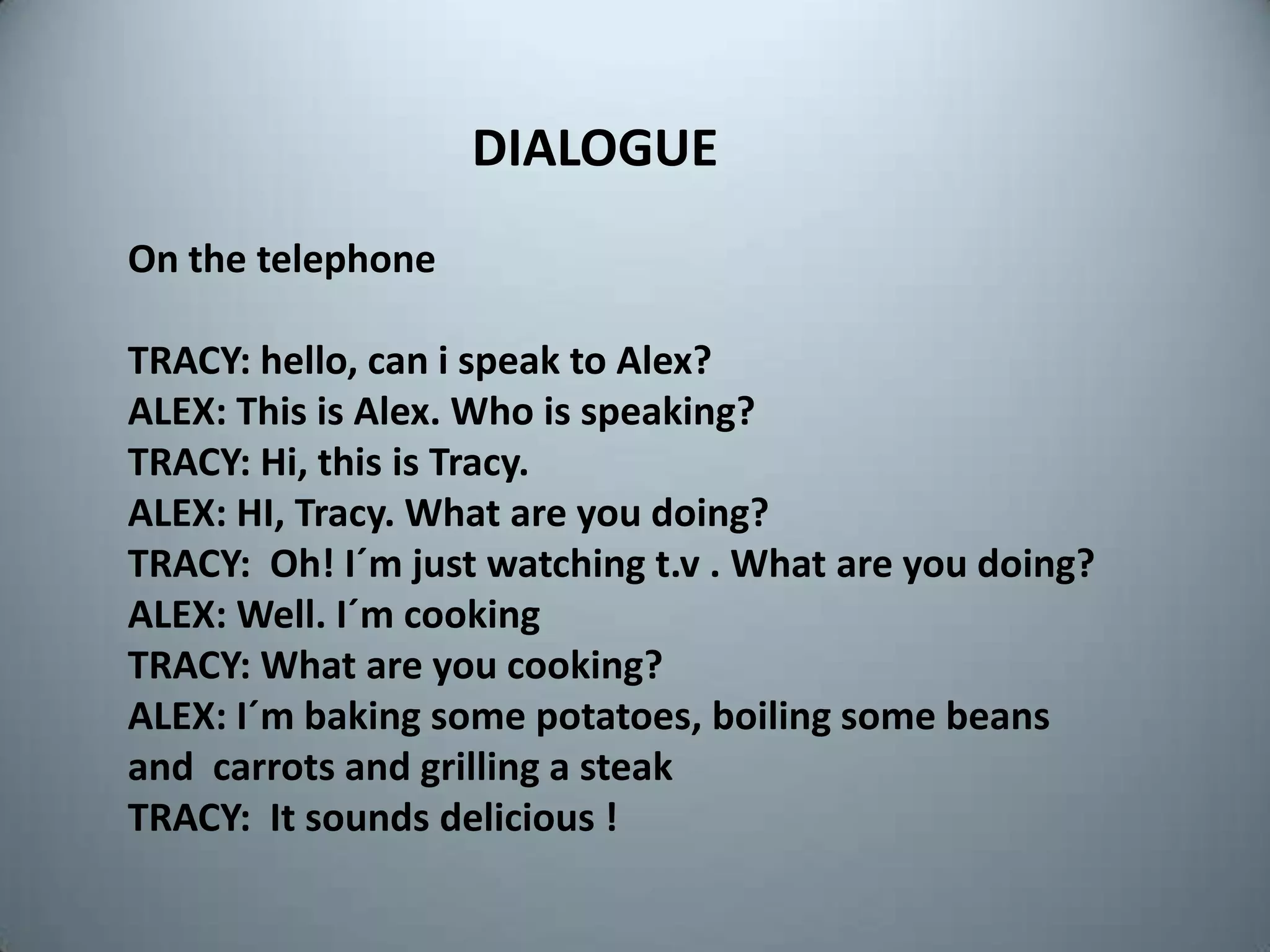 DIALOGUEOnthetelephoneTRACY: hello, can i speakto Alex?ALEX: Thisis Alex. Whoisspeaking?TRACY: Hi, thisis Tracy.ALEX: HI, Tracy. What are youdoing?TRACY:  Oh! I´mjustwatchingt.v . What are youdoing?ALEX: Well. I´mcookingTRACY: What are youcooking?ALEX: I´mbakingsomepotatoes, boilingsomebeans   and  carrots and grilling a steakTRACY:  Itsoundsdelicious !