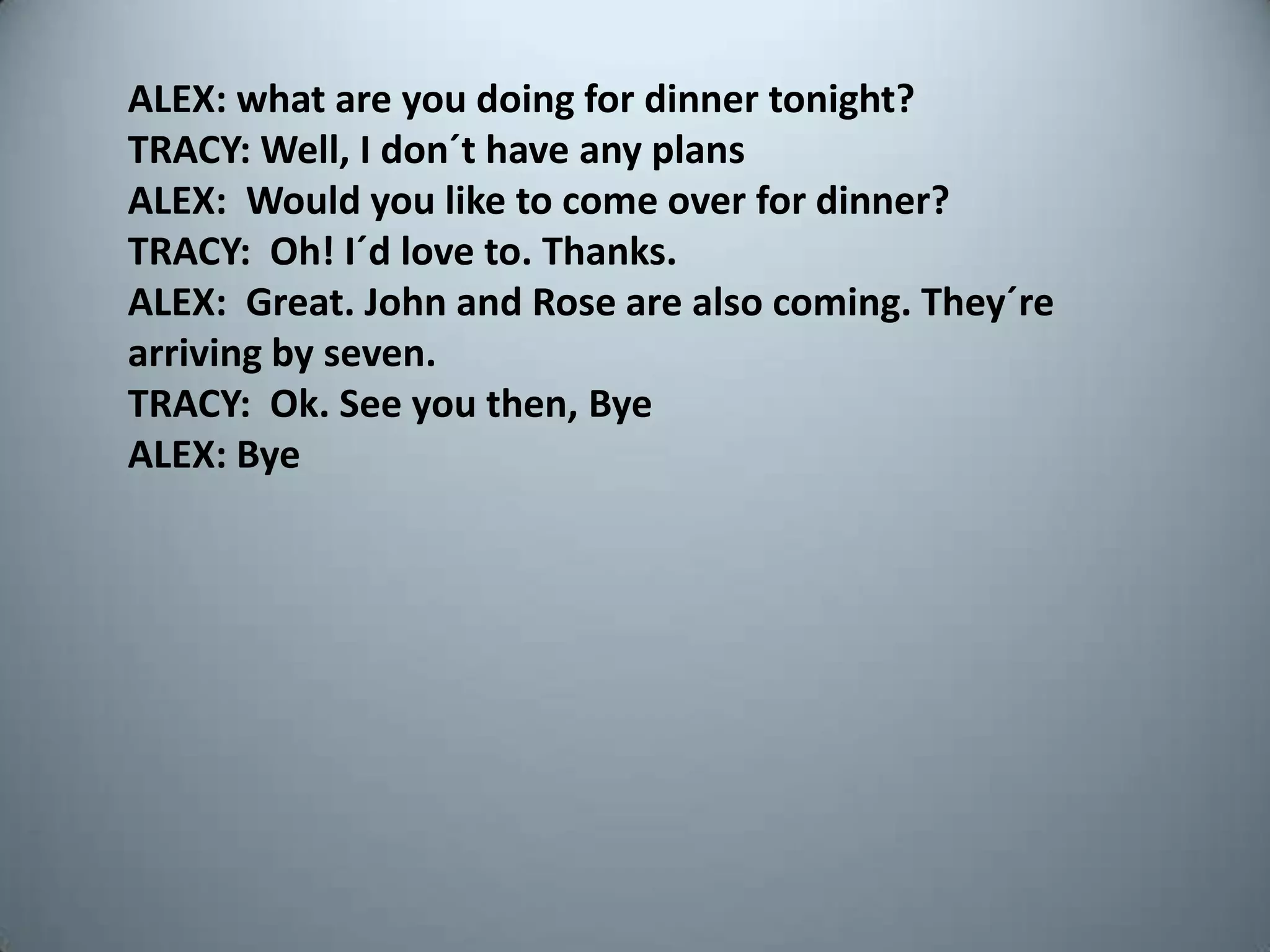 ALEX: what are youdoingfordinnertonight?TRACY: Well, I don´thaveanyplansALEX:  Wouldyouliketo come overfordinner?TRACY:  Oh! I´dloveto. Thanks.ALEX:  Great. John and Rose are alsocoming. They´rearrivingbyseven.TRACY:  Ok. Seeyouthen, ByeALEX: Bye
