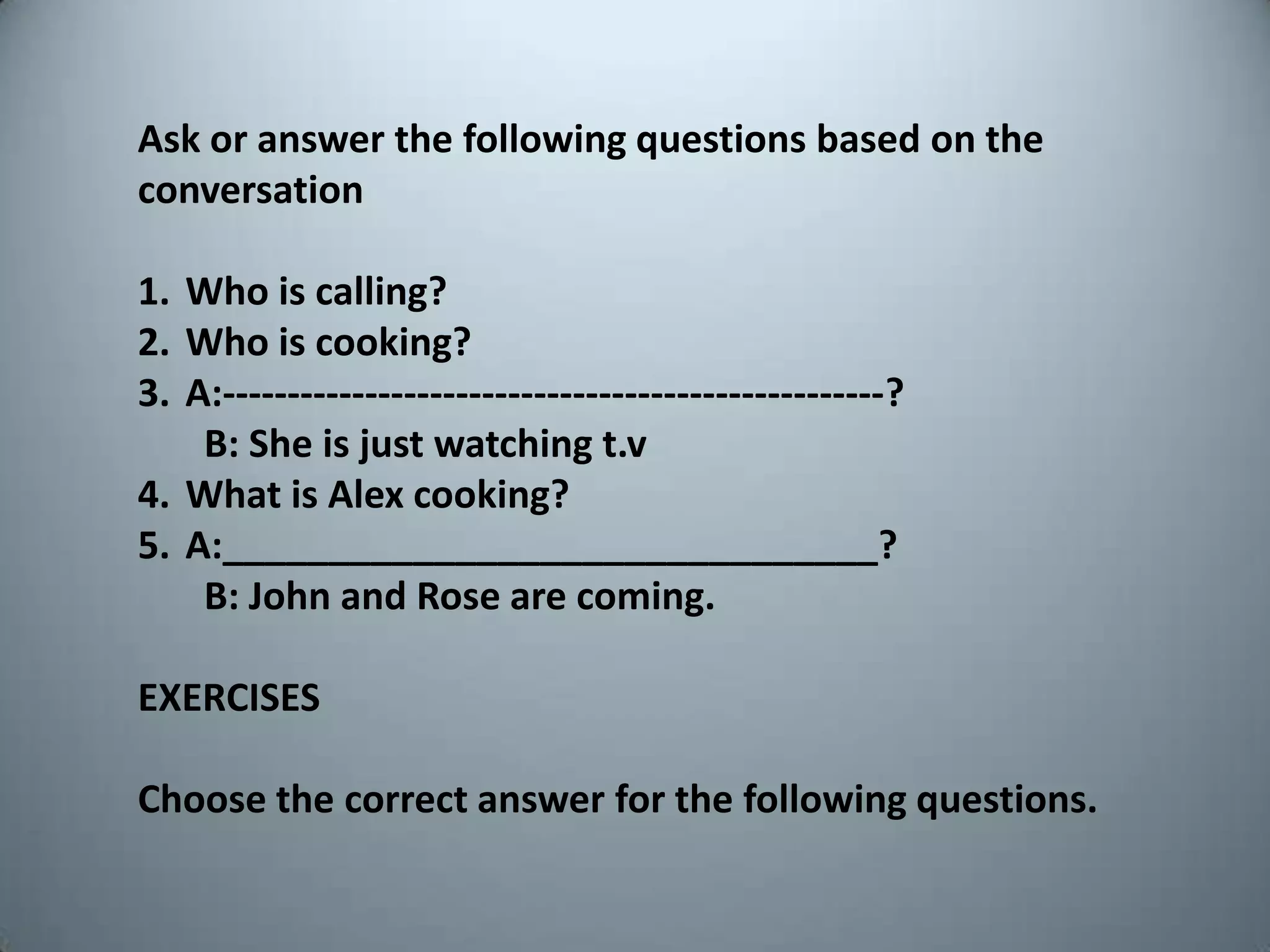 Ask oranswerthefollowingquestionsbasedontheconversationWhoiscalling?Whoiscooking?A:---------------------------------------------------?       B: Sheisjustwatchingt.vWhatis Alex cooking?A:_______________________________?       B: John and Rose are coming.EXERCISESChoosethecorrectanswerforthefollowingquestions.