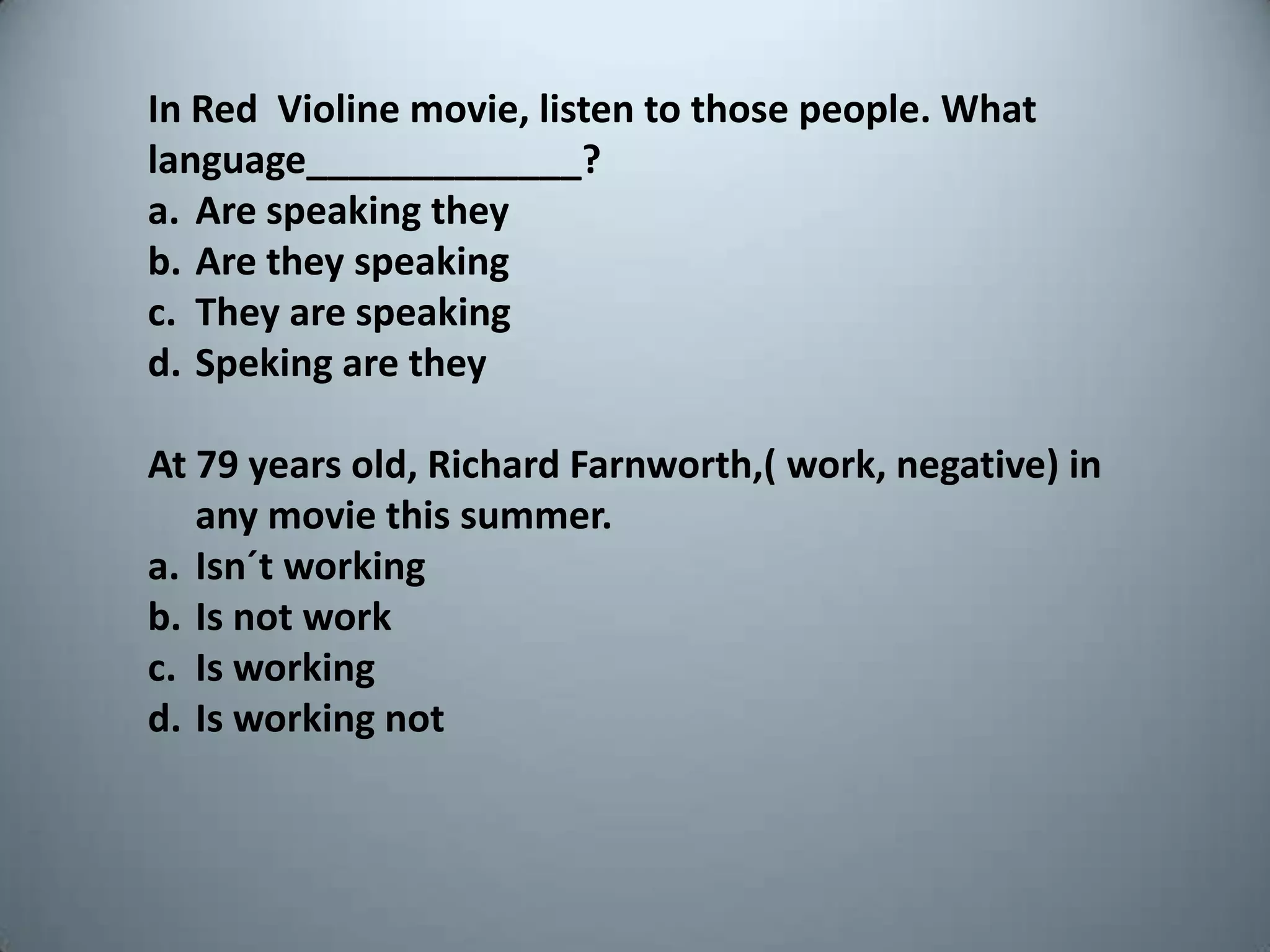 In Red  Violinemovie, listen tothosepeople. Whatlanguage_____________?Are speakingtheyAre theyspeakingThey are speakingSpeking are theyAt 79 yearsold, Richard Farnworth,( work, negative) in anymoviethissummer.Isn´tworkingIsnotworkIsworkingIsworkingnot