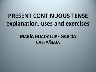 PRESENT CONTINUOUS TENSEexplanation, uses and exercises MARÍA GUADALUPE GARCÍA CASTAÑEDA 
