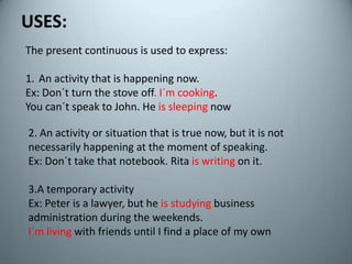 USES:Thepresentcontinuousisusedtoexpress:Anactivitythatis happening now.Ex: Don´tturnthestove off. I´mcooking.Youcan´tspeakto John. He is sleeping now2. Anactivityorsituationthatis true now, butitisnotnecessarily happening at themoment of speaking.Ex: Don´ttakethatnotebook. Rita iswritingonit.3.A temporaryactivityEx: Peter is a lawyer, but he isstudyingbusinessadministrationduringtheweekends.I´m living withfriendsuntil I find a place of my own