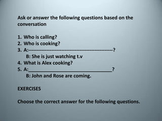 Ask oranswerthefollowingquestionsbasedontheconversationWhoiscalling?Whoiscooking?A:---------------------------------------------------?       B: Sheisjustwatchingt.vWhatis Alex cooking?A:_______________________________?       B: John and Rose are coming.EXERCISESChoosethecorrectanswerforthefollowingquestions.