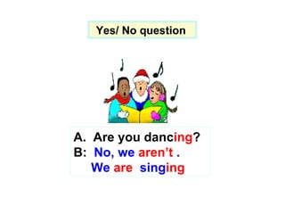 Yes/ No question  A.  Are you danc ing ? B:  No, we  aren’t  . We  are  sing ing 
