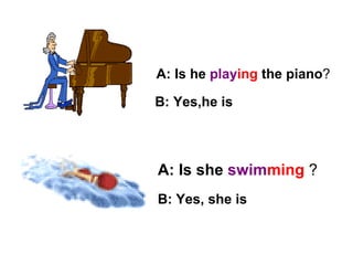 A: Is he  play ing  the piano ? A: Is she  swim ming   ? B: Yes, she is B: Yes,he is 