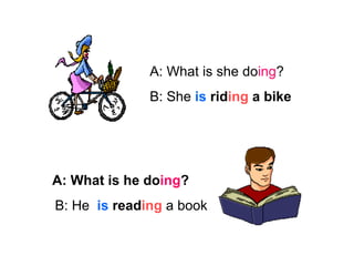 A: What is she do ing ? B: She  is   rid ing  a bike B: He  is   read ing  a book A: What is he do ing ? 