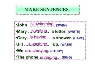 John  ……………… .  (SWIM) Mary  ……………   a letter.  (WRITE) Gary ……………   a shower.  (HAVE) Jill  ………………   up.  (WASH) We  ……………..   (STUDY) The phone  ……………   (RING) is swimming is writing is having is washing are studying is ringing MAKE SENTENCES . 