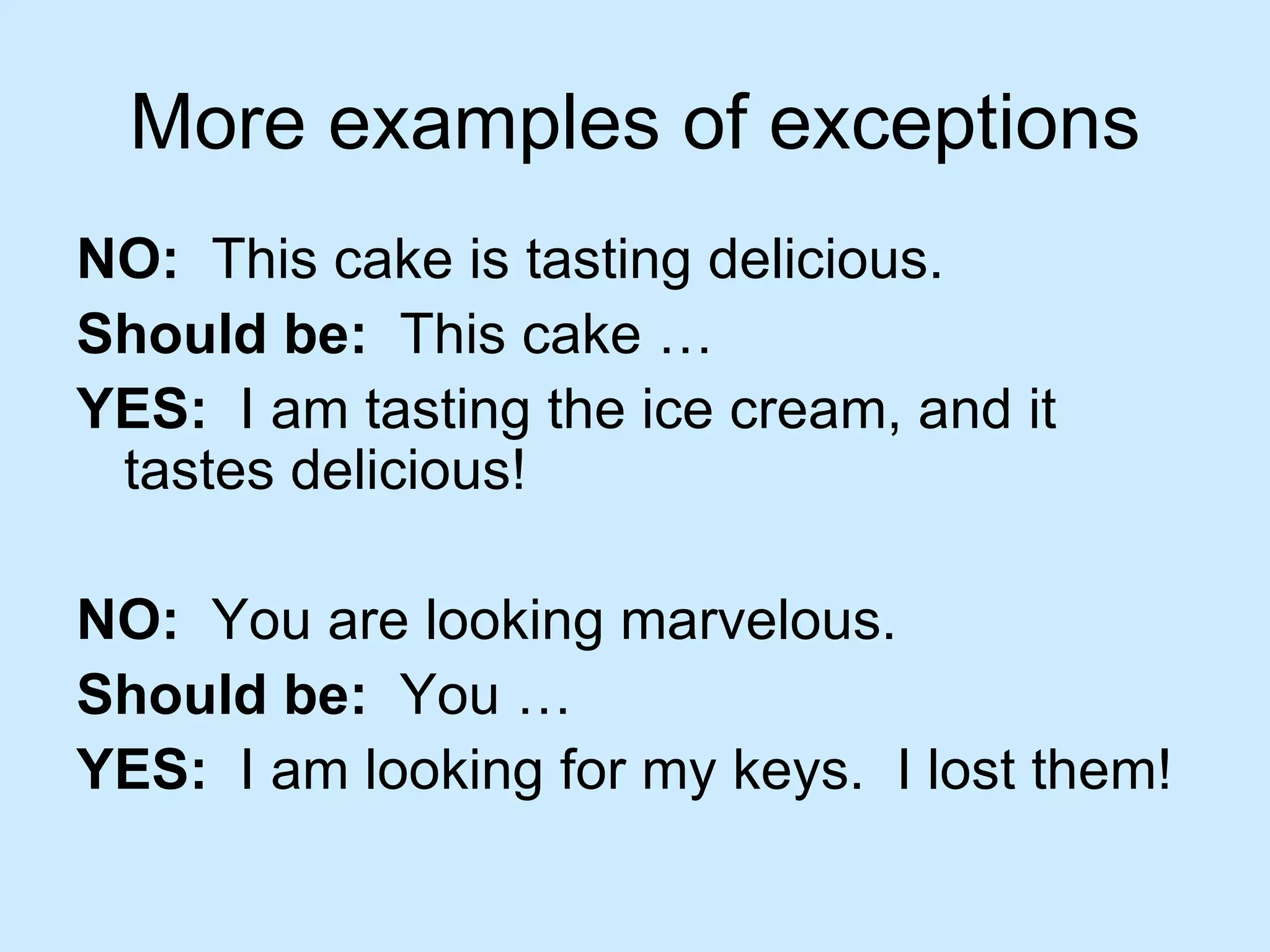 More examples of exceptions
NO: This cake is tasting delicious.
Should be: This cake …
YES: I am tasting the ice cream, and it
 tastes delicious!

NO: You are looking marvelous.
Should be: You …
YES: I am looking for my keys. I lost them!
 