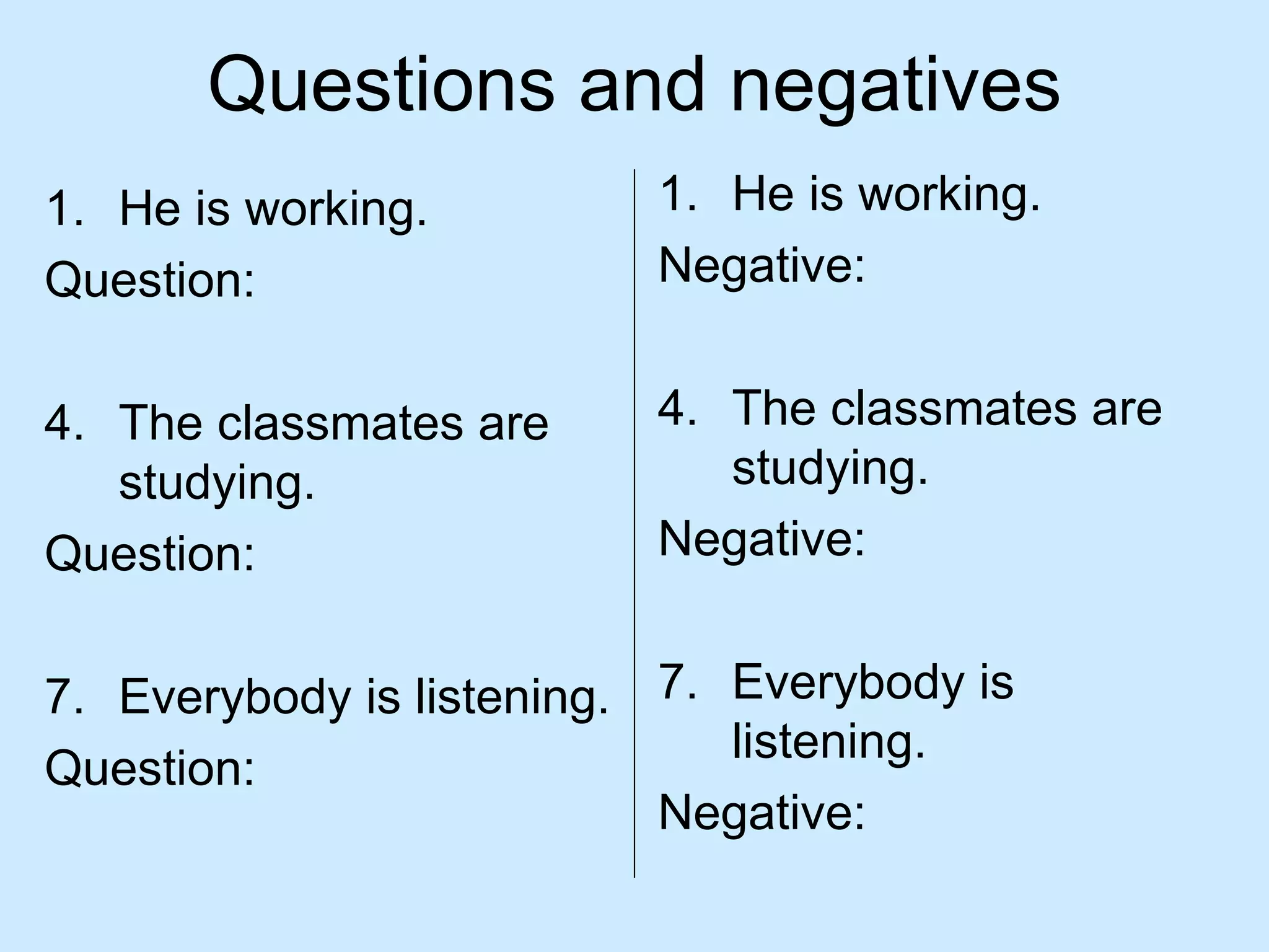Questions and negatives
1. He is working.         1. He is working.
Question:                 Negative:


4. The classmates are     4. The classmates are
   studying.                 studying.
Question:                 Negative:


7. Everybody is listening. 7. Everybody is
                              listening.
Question:
                           Negative:
 