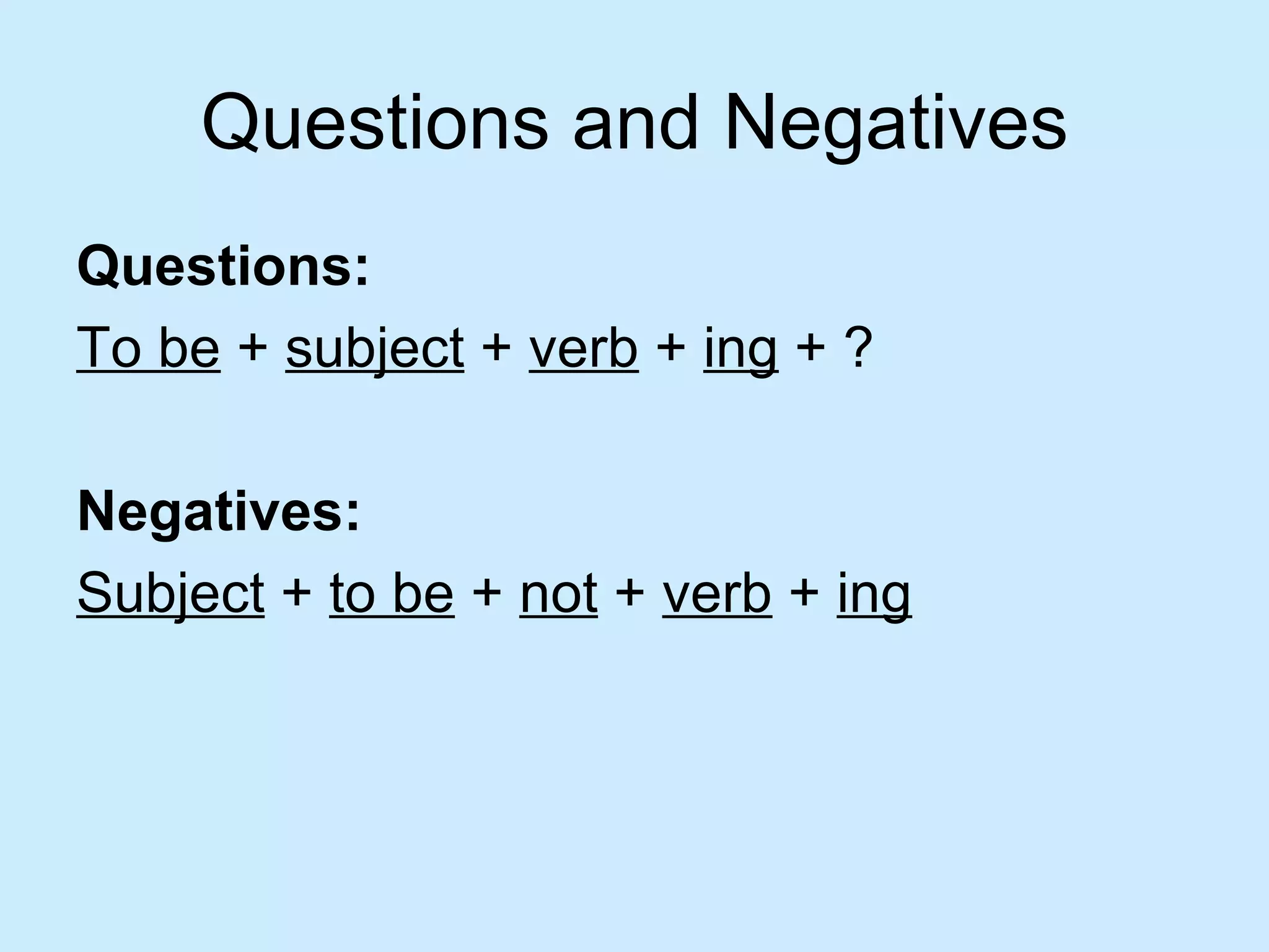 Questions and Negatives
Questions:
To be + subject + verb + ing + ?

Negatives:
Subject + to be + not + verb + ing
 