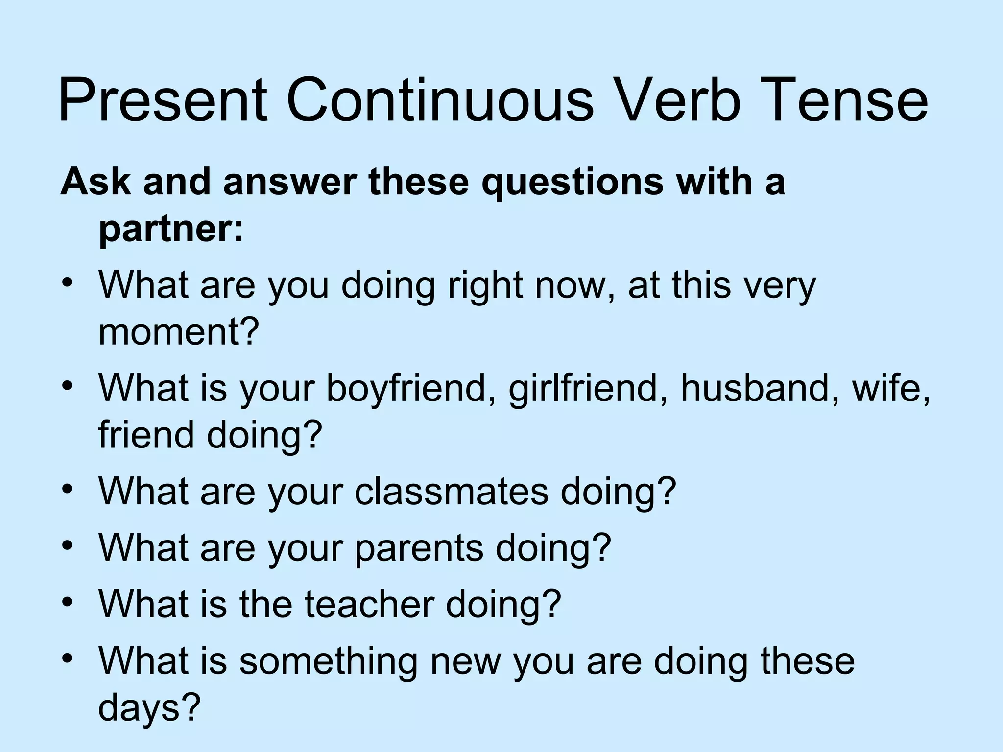 Present Continuous Verb Tense
Ask and answer these questions with a
  partner:
• What are you doing right now, at this very
  moment?
• What is your boyfriend, girlfriend, husband, wife,
  friend doing?
• What are your classmates doing?
• What are your parents doing?
• What is the teacher doing?
• What is something new you are doing these
  days?
 