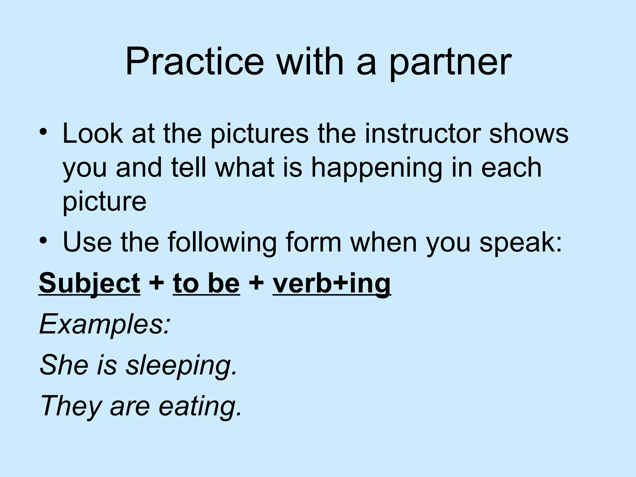 Practice with a partner
• Look at the pictures the instructor shows
  you and tell what is happening in each
  picture
• Use the following form when you speak:
Subject + to be + verb+ing
Examples:
She is sleeping.
They are eating.
 